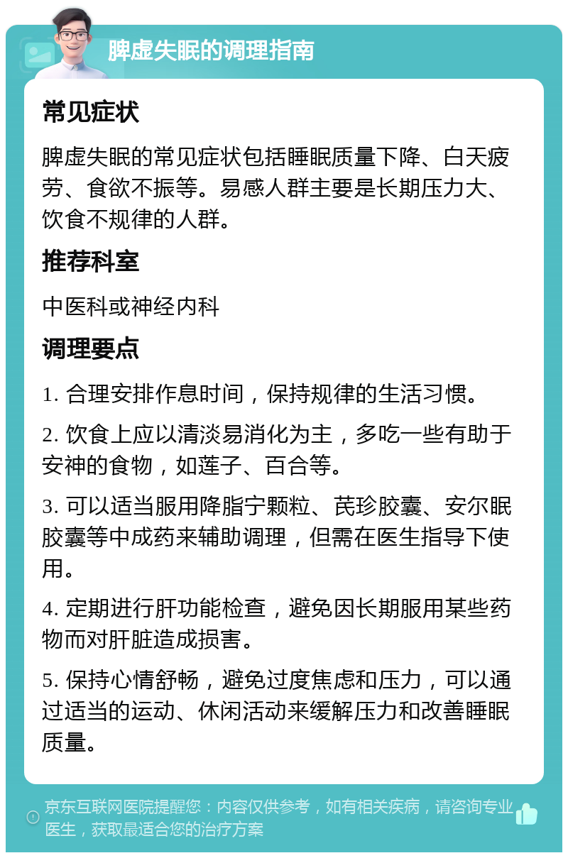 脾虚失眠的调理指南 常见症状 脾虚失眠的常见症状包括睡眠质量下降、白天疲劳、食欲不振等。易感人群主要是长期压力大、饮食不规律的人群。 推荐科室 中医科或神经内科 调理要点 1. 合理安排作息时间，保持规律的生活习惯。 2. 饮食上应以清淡易消化为主，多吃一些有助于安神的食物，如莲子、百合等。 3. 可以适当服用降脂宁颗粒、芪珍胶囊、安尔眠胶囊等中成药来辅助调理，但需在医生指导下使用。 4. 定期进行肝功能检查，避免因长期服用某些药物而对肝脏造成损害。 5. 保持心情舒畅，避免过度焦虑和压力，可以通过适当的运动、休闲活动来缓解压力和改善睡眠质量。