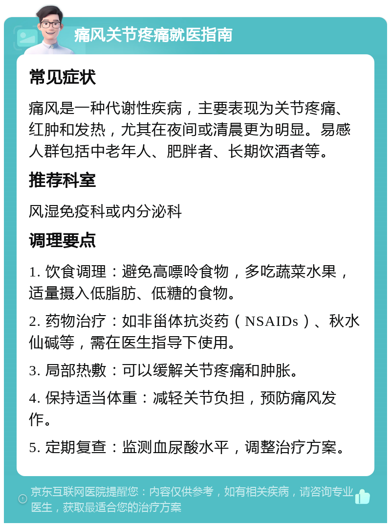 痛风关节疼痛就医指南 常见症状 痛风是一种代谢性疾病，主要表现为关节疼痛、红肿和发热，尤其在夜间或清晨更为明显。易感人群包括中老年人、肥胖者、长期饮酒者等。 推荐科室 风湿免疫科或内分泌科 调理要点 1. 饮食调理：避免高嘌呤食物，多吃蔬菜水果，适量摄入低脂肪、低糖的食物。 2. 药物治疗：如非甾体抗炎药（NSAIDs）、秋水仙碱等，需在医生指导下使用。 3. 局部热敷：可以缓解关节疼痛和肿胀。 4. 保持适当体重：减轻关节负担，预防痛风发作。 5. 定期复查：监测血尿酸水平，调整治疗方案。