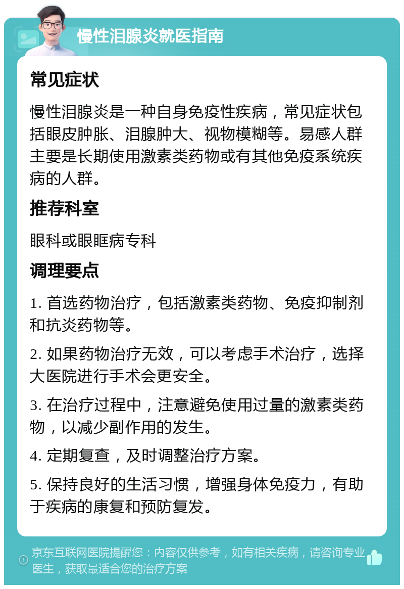 慢性泪腺炎就医指南 常见症状 慢性泪腺炎是一种自身免疫性疾病，常见症状包括眼皮肿胀、泪腺肿大、视物模糊等。易感人群主要是长期使用激素类药物或有其他免疫系统疾病的人群。 推荐科室 眼科或眼眶病专科 调理要点 1. 首选药物治疗，包括激素类药物、免疫抑制剂和抗炎药物等。 2. 如果药物治疗无效，可以考虑手术治疗，选择大医院进行手术会更安全。 3. 在治疗过程中，注意避免使用过量的激素类药物，以减少副作用的发生。 4. 定期复查，及时调整治疗方案。 5. 保持良好的生活习惯，增强身体免疫力，有助于疾病的康复和预防复发。