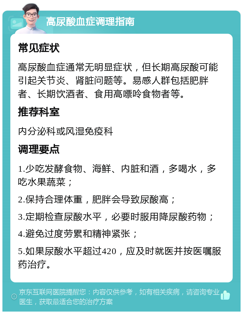 高尿酸血症调理指南 常见症状 高尿酸血症通常无明显症状，但长期高尿酸可能引起关节炎、肾脏问题等。易感人群包括肥胖者、长期饮酒者、食用高嘌呤食物者等。 推荐科室 内分泌科或风湿免疫科 调理要点 1.少吃发酵食物、海鲜、内脏和酒，多喝水，多吃水果蔬菜； 2.保持合理体重，肥胖会导致尿酸高； 3.定期检查尿酸水平，必要时服用降尿酸药物； 4.避免过度劳累和精神紧张； 5.如果尿酸水平超过420，应及时就医并按医嘱服药治疗。