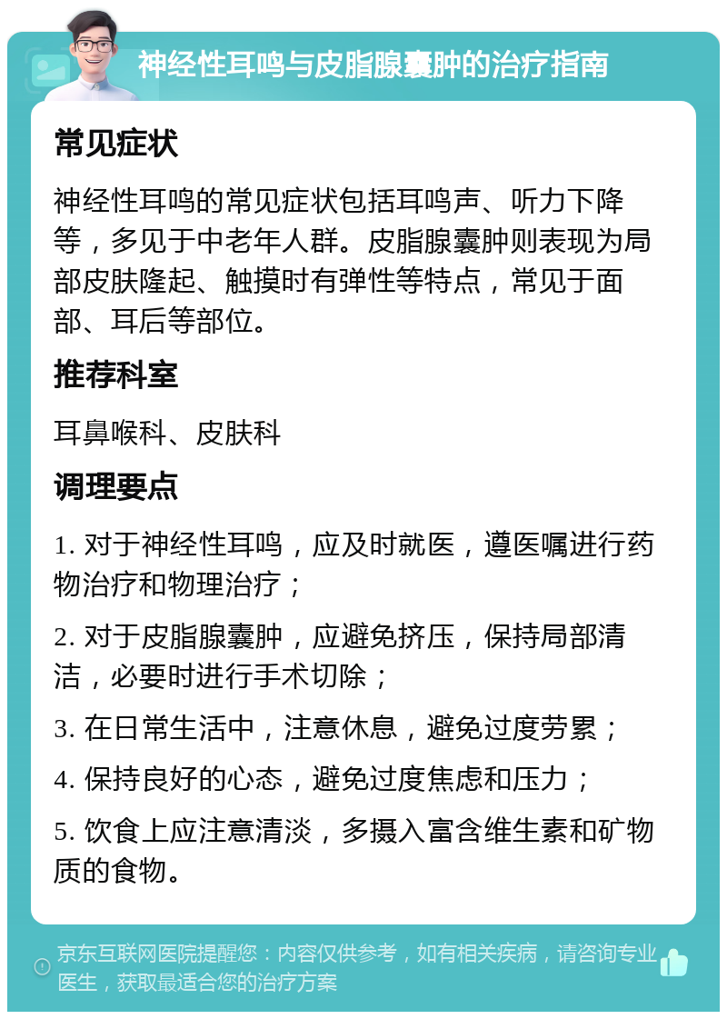 神经性耳鸣与皮脂腺囊肿的治疗指南 常见症状 神经性耳鸣的常见症状包括耳鸣声、听力下降等，多见于中老年人群。皮脂腺囊肿则表现为局部皮肤隆起、触摸时有弹性等特点，常见于面部、耳后等部位。 推荐科室 耳鼻喉科、皮肤科 调理要点 1. 对于神经性耳鸣，应及时就医，遵医嘱进行药物治疗和物理治疗； 2. 对于皮脂腺囊肿，应避免挤压，保持局部清洁，必要时进行手术切除； 3. 在日常生活中，注意休息，避免过度劳累； 4. 保持良好的心态，避免过度焦虑和压力； 5. 饮食上应注意清淡，多摄入富含维生素和矿物质的食物。