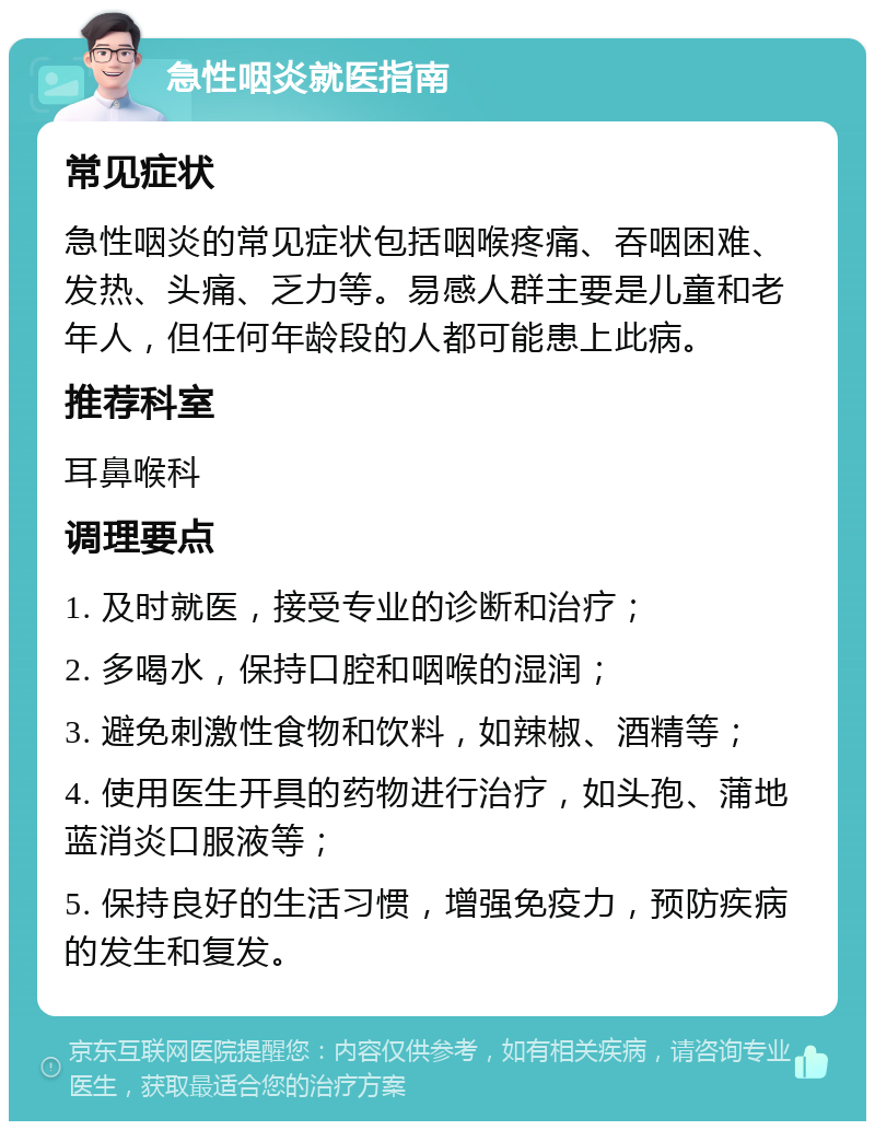 急性咽炎就医指南 常见症状 急性咽炎的常见症状包括咽喉疼痛、吞咽困难、发热、头痛、乏力等。易感人群主要是儿童和老年人，但任何年龄段的人都可能患上此病。 推荐科室 耳鼻喉科 调理要点 1. 及时就医，接受专业的诊断和治疗； 2. 多喝水，保持口腔和咽喉的湿润； 3. 避免刺激性食物和饮料，如辣椒、酒精等； 4. 使用医生开具的药物进行治疗，如头孢、蒲地蓝消炎口服液等； 5. 保持良好的生活习惯，增强免疫力，预防疾病的发生和复发。