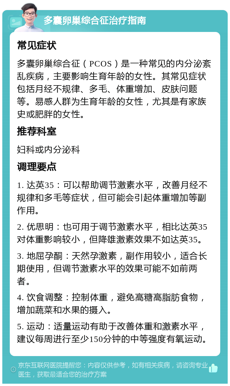 多囊卵巢综合征治疗指南 常见症状 多囊卵巢综合征（PCOS）是一种常见的内分泌紊乱疾病，主要影响生育年龄的女性。其常见症状包括月经不规律、多毛、体重增加、皮肤问题等。易感人群为生育年龄的女性，尤其是有家族史或肥胖的女性。 推荐科室 妇科或内分泌科 调理要点 1. 达英35：可以帮助调节激素水平，改善月经不规律和多毛等症状，但可能会引起体重增加等副作用。 2. 优思明：也可用于调节激素水平，相比达英35对体重影响较小，但降雄激素效果不如达英35。 3. 地屈孕酮：天然孕激素，副作用较小，适合长期使用，但调节激素水平的效果可能不如前两者。 4. 饮食调整：控制体重，避免高糖高脂肪食物，增加蔬菜和水果的摄入。 5. 运动：适量运动有助于改善体重和激素水平，建议每周进行至少150分钟的中等强度有氧运动。