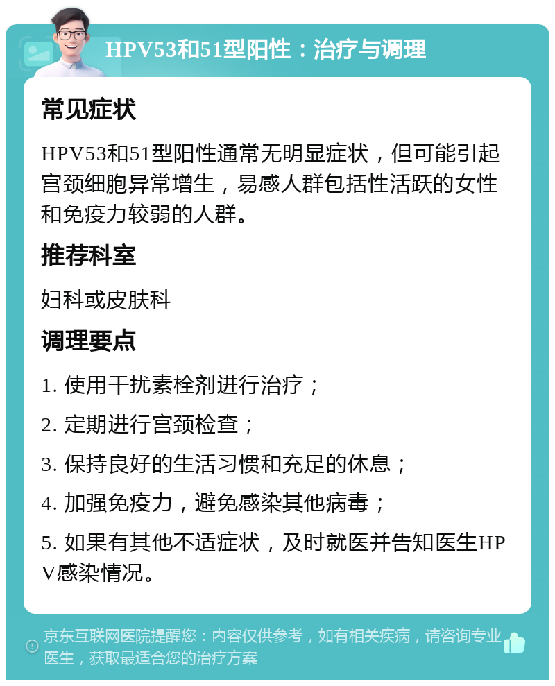 HPV53和51型阳性：治疗与调理 常见症状 HPV53和51型阳性通常无明显症状，但可能引起宫颈细胞异常增生，易感人群包括性活跃的女性和免疫力较弱的人群。 推荐科室 妇科或皮肤科 调理要点 1. 使用干扰素栓剂进行治疗； 2. 定期进行宫颈检查； 3. 保持良好的生活习惯和充足的休息； 4. 加强免疫力，避免感染其他病毒； 5. 如果有其他不适症状，及时就医并告知医生HPV感染情况。