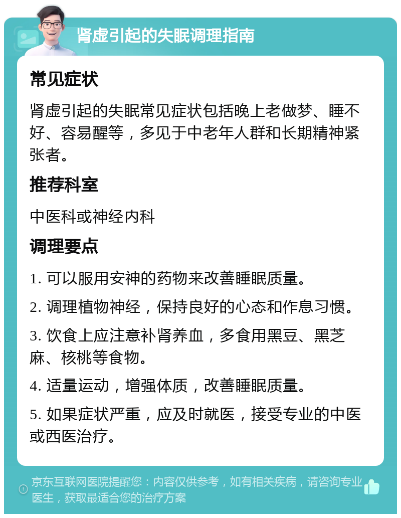 肾虚引起的失眠调理指南 常见症状 肾虚引起的失眠常见症状包括晚上老做梦、睡不好、容易醒等，多见于中老年人群和长期精神紧张者。 推荐科室 中医科或神经内科 调理要点 1. 可以服用安神的药物来改善睡眠质量。 2. 调理植物神经，保持良好的心态和作息习惯。 3. 饮食上应注意补肾养血，多食用黑豆、黑芝麻、核桃等食物。 4. 适量运动，增强体质，改善睡眠质量。 5. 如果症状严重，应及时就医，接受专业的中医或西医治疗。