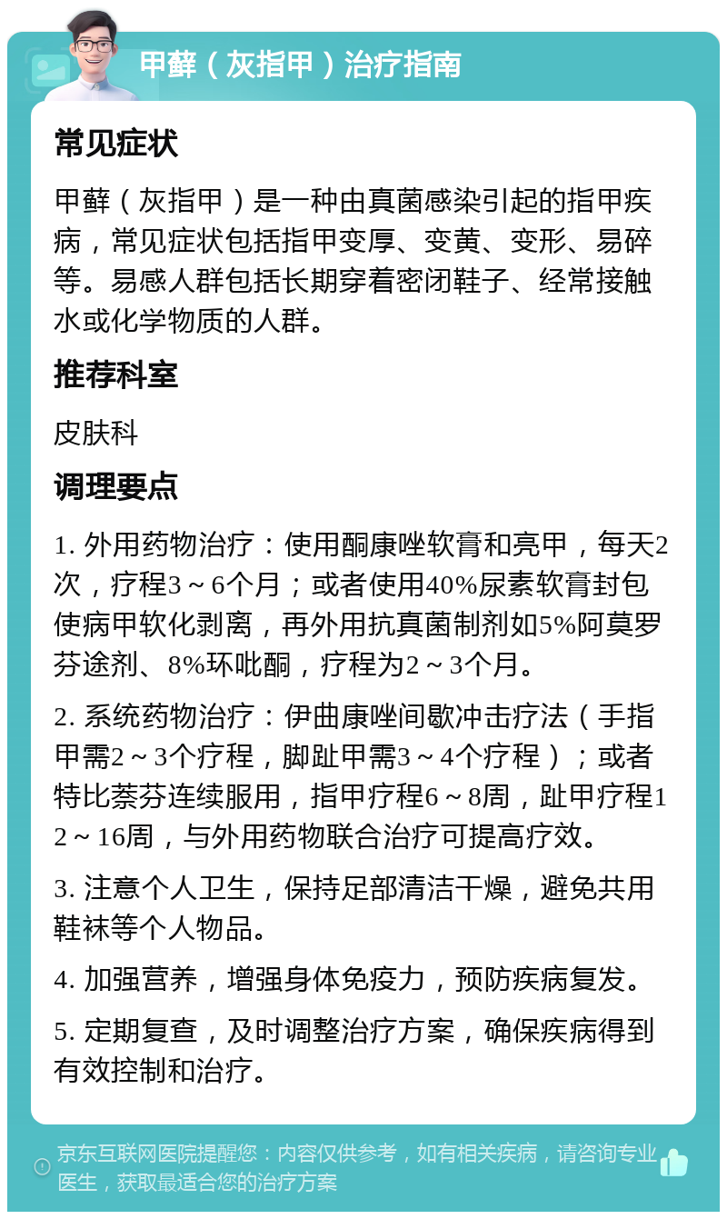 甲藓（灰指甲）治疗指南 常见症状 甲藓（灰指甲）是一种由真菌感染引起的指甲疾病，常见症状包括指甲变厚、变黄、变形、易碎等。易感人群包括长期穿着密闭鞋子、经常接触水或化学物质的人群。 推荐科室 皮肤科 调理要点 1. 外用药物治疗：使用酮康唑软膏和亮甲，每天2次，疗程3～6个月；或者使用40%尿素软膏封包使病甲软化剥离，再外用抗真菌制剂如5%阿莫罗芬途剂、8%环吡酮，疗程为2～3个月。 2. 系统药物治疗：伊曲康唑间歇冲击疗法（手指甲需2～3个疗程，脚趾甲需3～4个疗程）；或者特比萘芬连续服用，指甲疗程6～8周，趾甲疗程12～16周，与外用药物联合治疗可提高疗效。 3. 注意个人卫生，保持足部清洁干燥，避免共用鞋袜等个人物品。 4. 加强营养，增强身体免疫力，预防疾病复发。 5. 定期复查，及时调整治疗方案，确保疾病得到有效控制和治疗。