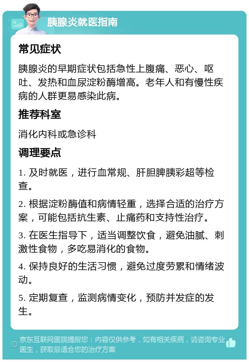 胰腺炎就医指南 常见症状 胰腺炎的早期症状包括急性上腹痛、恶心、呕吐、发热和血尿淀粉酶增高。老年人和有慢性疾病的人群更易感染此病。 推荐科室 消化内科或急诊科 调理要点 1. 及时就医，进行血常规、肝胆脾胰彩超等检查。 2. 根据淀粉酶值和病情轻重，选择合适的治疗方案，可能包括抗生素、止痛药和支持性治疗。 3. 在医生指导下，适当调整饮食，避免油腻、刺激性食物，多吃易消化的食物。 4. 保持良好的生活习惯，避免过度劳累和情绪波动。 5. 定期复查，监测病情变化，预防并发症的发生。