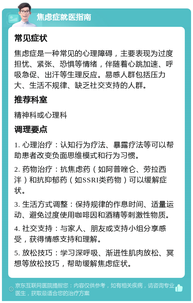 焦虑症就医指南 常见症状 焦虑症是一种常见的心理障碍，主要表现为过度担忧、紧张、恐惧等情绪，伴随着心跳加速、呼吸急促、出汗等生理反应。易感人群包括压力大、生活不规律、缺乏社交支持的人群。 推荐科室 精神科或心理科 调理要点 1. 心理治疗：认知行为疗法、暴露疗法等可以帮助患者改变负面思维模式和行为习惯。 2. 药物治疗：抗焦虑药（如阿普唑仑、劳拉西泮）和抗抑郁药（如SSRI类药物）可以缓解症状。 3. 生活方式调整：保持规律的作息时间、适量运动、避免过度使用咖啡因和酒精等刺激性物质。 4. 社交支持：与家人、朋友或支持小组分享感受，获得情感支持和理解。 5. 放松技巧：学习深呼吸、渐进性肌肉放松、冥想等放松技巧，帮助缓解焦虑症状。