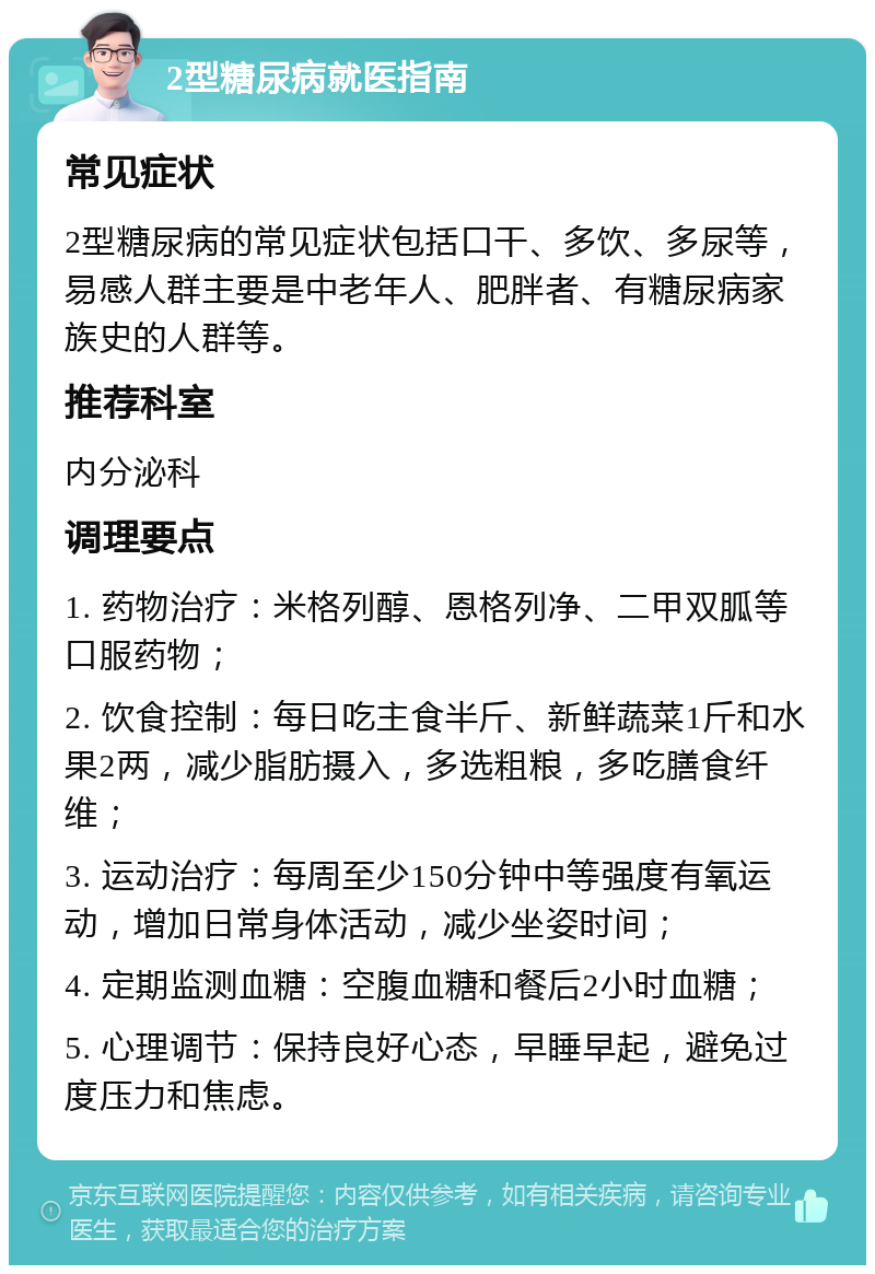 2型糖尿病就医指南 常见症状 2型糖尿病的常见症状包括口干、多饮、多尿等，易感人群主要是中老年人、肥胖者、有糖尿病家族史的人群等。 推荐科室 内分泌科 调理要点 1. 药物治疗：米格列醇、恩格列净、二甲双胍等口服药物； 2. 饮食控制：每日吃主食半斤、新鲜蔬菜1斤和水果2两，减少脂肪摄入，多选粗粮，多吃膳食纤维； 3. 运动治疗：每周至少150分钟中等强度有氧运动，增加日常身体活动，减少坐姿时间； 4. 定期监测血糖：空腹血糖和餐后2小时血糖； 5. 心理调节：保持良好心态，早睡早起，避免过度压力和焦虑。