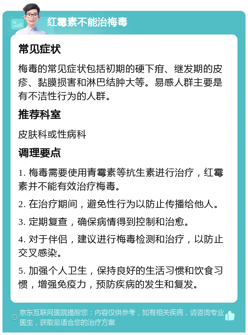 红霉素不能治梅毒 常见症状 梅毒的常见症状包括初期的硬下疳、继发期的皮疹、黏膜损害和淋巴结肿大等。易感人群主要是有不洁性行为的人群。 推荐科室 皮肤科或性病科 调理要点 1. 梅毒需要使用青霉素等抗生素进行治疗，红霉素并不能有效治疗梅毒。 2. 在治疗期间，避免性行为以防止传播给他人。 3. 定期复查，确保病情得到控制和治愈。 4. 对于伴侣，建议进行梅毒检测和治疗，以防止交叉感染。 5. 加强个人卫生，保持良好的生活习惯和饮食习惯，增强免疫力，预防疾病的发生和复发。