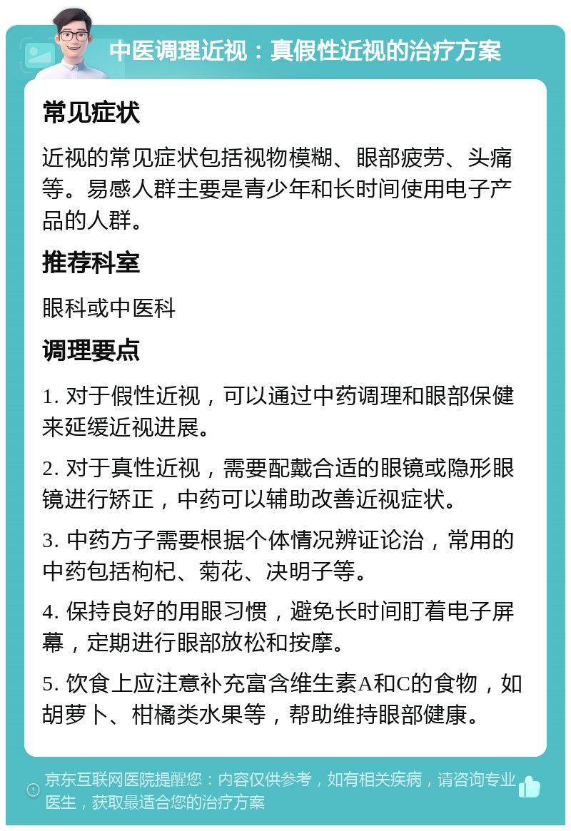 中医调理近视：真假性近视的治疗方案 常见症状 近视的常见症状包括视物模糊、眼部疲劳、头痛等。易感人群主要是青少年和长时间使用电子产品的人群。 推荐科室 眼科或中医科 调理要点 1. 对于假性近视，可以通过中药调理和眼部保健来延缓近视进展。 2. 对于真性近视，需要配戴合适的眼镜或隐形眼镜进行矫正，中药可以辅助改善近视症状。 3. 中药方子需要根据个体情况辨证论治，常用的中药包括枸杞、菊花、决明子等。 4. 保持良好的用眼习惯，避免长时间盯着电子屏幕，定期进行眼部放松和按摩。 5. 饮食上应注意补充富含维生素A和C的食物，如胡萝卜、柑橘类水果等，帮助维持眼部健康。