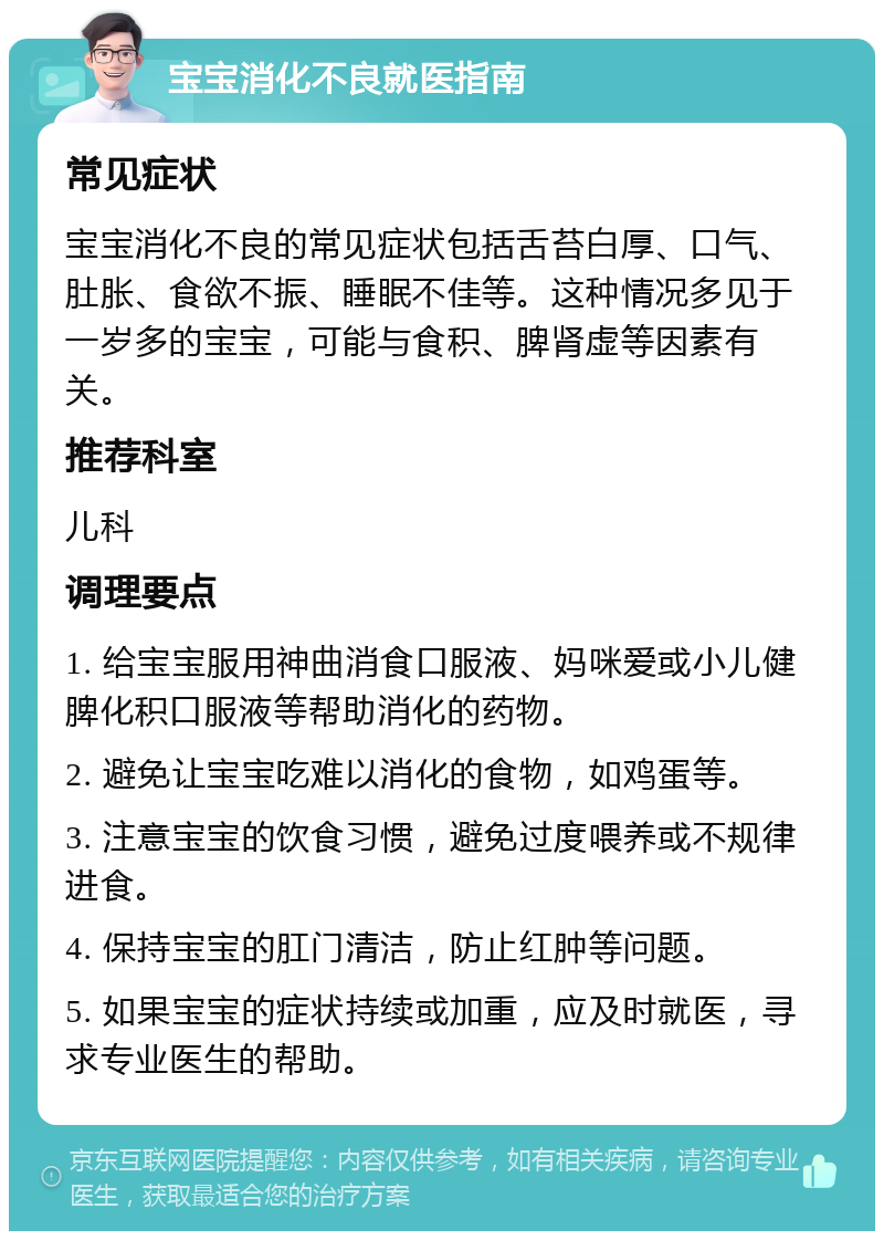 宝宝消化不良就医指南 常见症状 宝宝消化不良的常见症状包括舌苔白厚、口气、肚胀、食欲不振、睡眠不佳等。这种情况多见于一岁多的宝宝，可能与食积、脾肾虚等因素有关。 推荐科室 儿科 调理要点 1. 给宝宝服用神曲消食口服液、妈咪爱或小儿健脾化积口服液等帮助消化的药物。 2. 避免让宝宝吃难以消化的食物，如鸡蛋等。 3. 注意宝宝的饮食习惯，避免过度喂养或不规律进食。 4. 保持宝宝的肛门清洁，防止红肿等问题。 5. 如果宝宝的症状持续或加重，应及时就医，寻求专业医生的帮助。