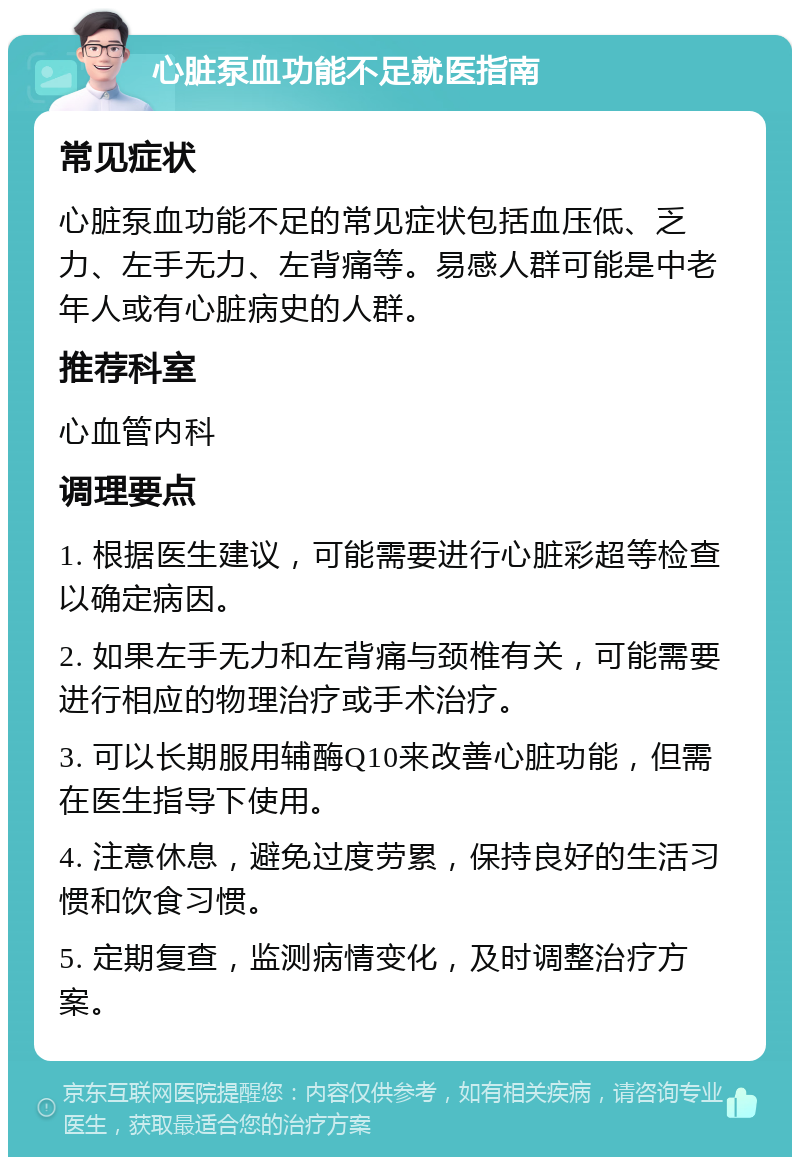 心脏泵血功能不足就医指南 常见症状 心脏泵血功能不足的常见症状包括血压低、乏力、左手无力、左背痛等。易感人群可能是中老年人或有心脏病史的人群。 推荐科室 心血管内科 调理要点 1. 根据医生建议，可能需要进行心脏彩超等检查以确定病因。 2. 如果左手无力和左背痛与颈椎有关，可能需要进行相应的物理治疗或手术治疗。 3. 可以长期服用辅酶Q10来改善心脏功能，但需在医生指导下使用。 4. 注意休息，避免过度劳累，保持良好的生活习惯和饮食习惯。 5. 定期复查，监测病情变化，及时调整治疗方案。