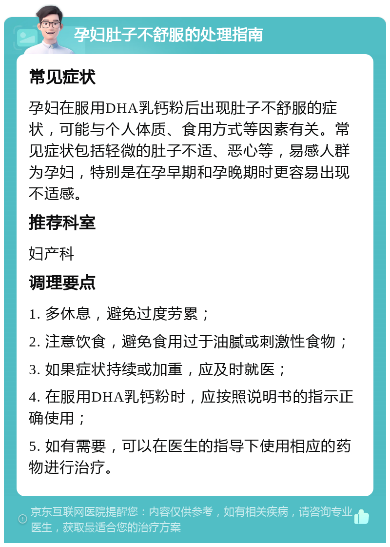 孕妇肚子不舒服的处理指南 常见症状 孕妇在服用DHA乳钙粉后出现肚子不舒服的症状，可能与个人体质、食用方式等因素有关。常见症状包括轻微的肚子不适、恶心等，易感人群为孕妇，特别是在孕早期和孕晚期时更容易出现不适感。 推荐科室 妇产科 调理要点 1. 多休息，避免过度劳累； 2. 注意饮食，避免食用过于油腻或刺激性食物； 3. 如果症状持续或加重，应及时就医； 4. 在服用DHA乳钙粉时，应按照说明书的指示正确使用； 5. 如有需要，可以在医生的指导下使用相应的药物进行治疗。