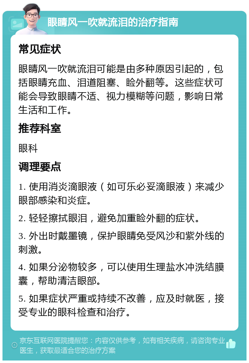 眼睛风一吹就流泪的治疗指南 常见症状 眼睛风一吹就流泪可能是由多种原因引起的，包括眼睛充血、泪道阻塞、睑外翻等。这些症状可能会导致眼睛不适、视力模糊等问题，影响日常生活和工作。 推荐科室 眼科 调理要点 1. 使用消炎滴眼液（如可乐必妥滴眼液）来减少眼部感染和炎症。 2. 轻轻擦拭眼泪，避免加重睑外翻的症状。 3. 外出时戴墨镜，保护眼睛免受风沙和紫外线的刺激。 4. 如果分泌物较多，可以使用生理盐水冲洗结膜囊，帮助清洁眼部。 5. 如果症状严重或持续不改善，应及时就医，接受专业的眼科检查和治疗。