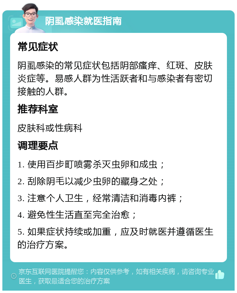 阴虱感染就医指南 常见症状 阴虱感染的常见症状包括阴部瘙痒、红斑、皮肤炎症等。易感人群为性活跃者和与感染者有密切接触的人群。 推荐科室 皮肤科或性病科 调理要点 1. 使用百步町喷雾杀灭虫卵和成虫； 2. 刮除阴毛以减少虫卵的藏身之处； 3. 注意个人卫生，经常清洁和消毒内裤； 4. 避免性生活直至完全治愈； 5. 如果症状持续或加重，应及时就医并遵循医生的治疗方案。