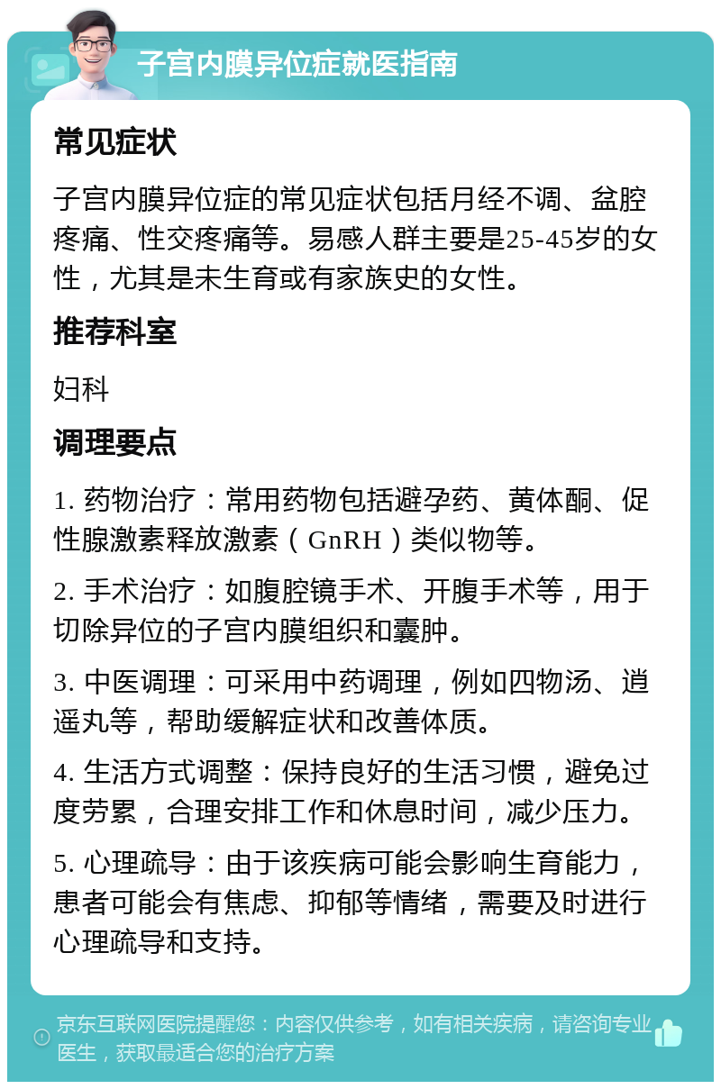 子宫内膜异位症就医指南 常见症状 子宫内膜异位症的常见症状包括月经不调、盆腔疼痛、性交疼痛等。易感人群主要是25-45岁的女性，尤其是未生育或有家族史的女性。 推荐科室 妇科 调理要点 1. 药物治疗：常用药物包括避孕药、黄体酮、促性腺激素释放激素（GnRH）类似物等。 2. 手术治疗：如腹腔镜手术、开腹手术等，用于切除异位的子宫内膜组织和囊肿。 3. 中医调理：可采用中药调理，例如四物汤、逍遥丸等，帮助缓解症状和改善体质。 4. 生活方式调整：保持良好的生活习惯，避免过度劳累，合理安排工作和休息时间，减少压力。 5. 心理疏导：由于该疾病可能会影响生育能力，患者可能会有焦虑、抑郁等情绪，需要及时进行心理疏导和支持。