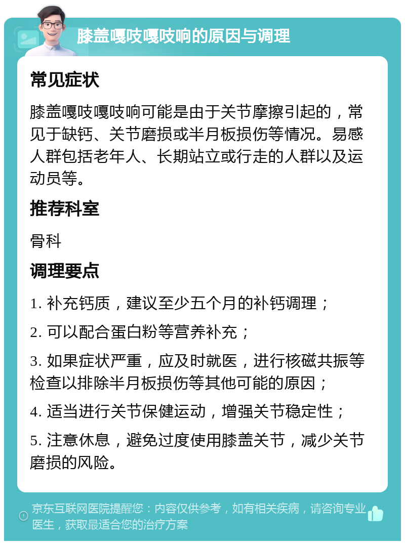 膝盖嘎吱嘎吱响的原因与调理 常见症状 膝盖嘎吱嘎吱响可能是由于关节摩擦引起的，常见于缺钙、关节磨损或半月板损伤等情况。易感人群包括老年人、长期站立或行走的人群以及运动员等。 推荐科室 骨科 调理要点 1. 补充钙质，建议至少五个月的补钙调理； 2. 可以配合蛋白粉等营养补充； 3. 如果症状严重，应及时就医，进行核磁共振等检查以排除半月板损伤等其他可能的原因； 4. 适当进行关节保健运动，增强关节稳定性； 5. 注意休息，避免过度使用膝盖关节，减少关节磨损的风险。