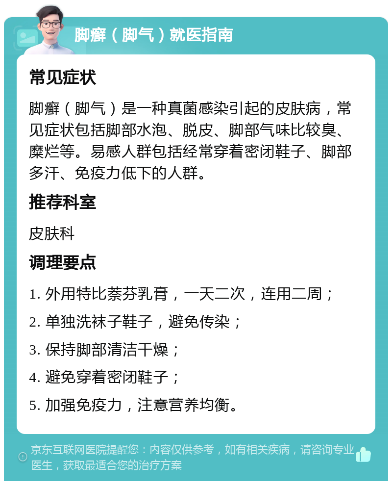 脚癣（脚气）就医指南 常见症状 脚癣（脚气）是一种真菌感染引起的皮肤病，常见症状包括脚部水泡、脱皮、脚部气味比较臭、糜烂等。易感人群包括经常穿着密闭鞋子、脚部多汗、免疫力低下的人群。 推荐科室 皮肤科 调理要点 1. 外用特比萘芬乳膏，一天二次，连用二周； 2. 单独洗袜子鞋子，避免传染； 3. 保持脚部清洁干燥； 4. 避免穿着密闭鞋子； 5. 加强免疫力，注意营养均衡。