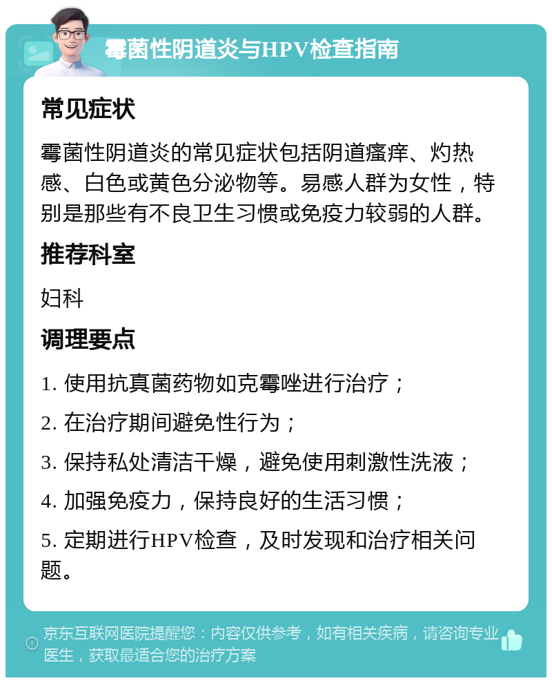 霉菌性阴道炎与HPV检查指南 常见症状 霉菌性阴道炎的常见症状包括阴道瘙痒、灼热感、白色或黄色分泌物等。易感人群为女性，特别是那些有不良卫生习惯或免疫力较弱的人群。 推荐科室 妇科 调理要点 1. 使用抗真菌药物如克霉唑进行治疗； 2. 在治疗期间避免性行为； 3. 保持私处清洁干燥，避免使用刺激性洗液； 4. 加强免疫力，保持良好的生活习惯； 5. 定期进行HPV检查，及时发现和治疗相关问题。