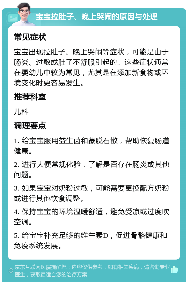 宝宝拉肚子、晚上哭闹的原因与处理 常见症状 宝宝出现拉肚子、晚上哭闹等症状，可能是由于肠炎、过敏或肚子不舒服引起的。这些症状通常在婴幼儿中较为常见，尤其是在添加新食物或环境变化时更容易发生。 推荐科室 儿科 调理要点 1. 给宝宝服用益生菌和蒙脱石散，帮助恢复肠道健康。 2. 进行大便常规化验，了解是否存在肠炎或其他问题。 3. 如果宝宝对奶粉过敏，可能需要更换配方奶粉或进行其他饮食调整。 4. 保持宝宝的环境温暖舒适，避免受凉或过度吹空调。 5. 给宝宝补充足够的维生素D，促进骨骼健康和免疫系统发展。