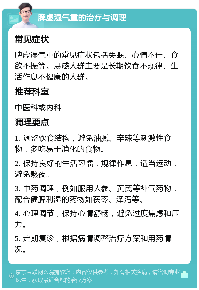 脾虚湿气重的治疗与调理 常见症状 脾虚湿气重的常见症状包括失眠、心情不佳、食欲不振等。易感人群主要是长期饮食不规律、生活作息不健康的人群。 推荐科室 中医科或内科 调理要点 1. 调整饮食结构，避免油腻、辛辣等刺激性食物，多吃易于消化的食物。 2. 保持良好的生活习惯，规律作息，适当运动，避免熬夜。 3. 中药调理，例如服用人参、黄芪等补气药物，配合健脾利湿的药物如茯苓、泽泻等。 4. 心理调节，保持心情舒畅，避免过度焦虑和压力。 5. 定期复诊，根据病情调整治疗方案和用药情况。