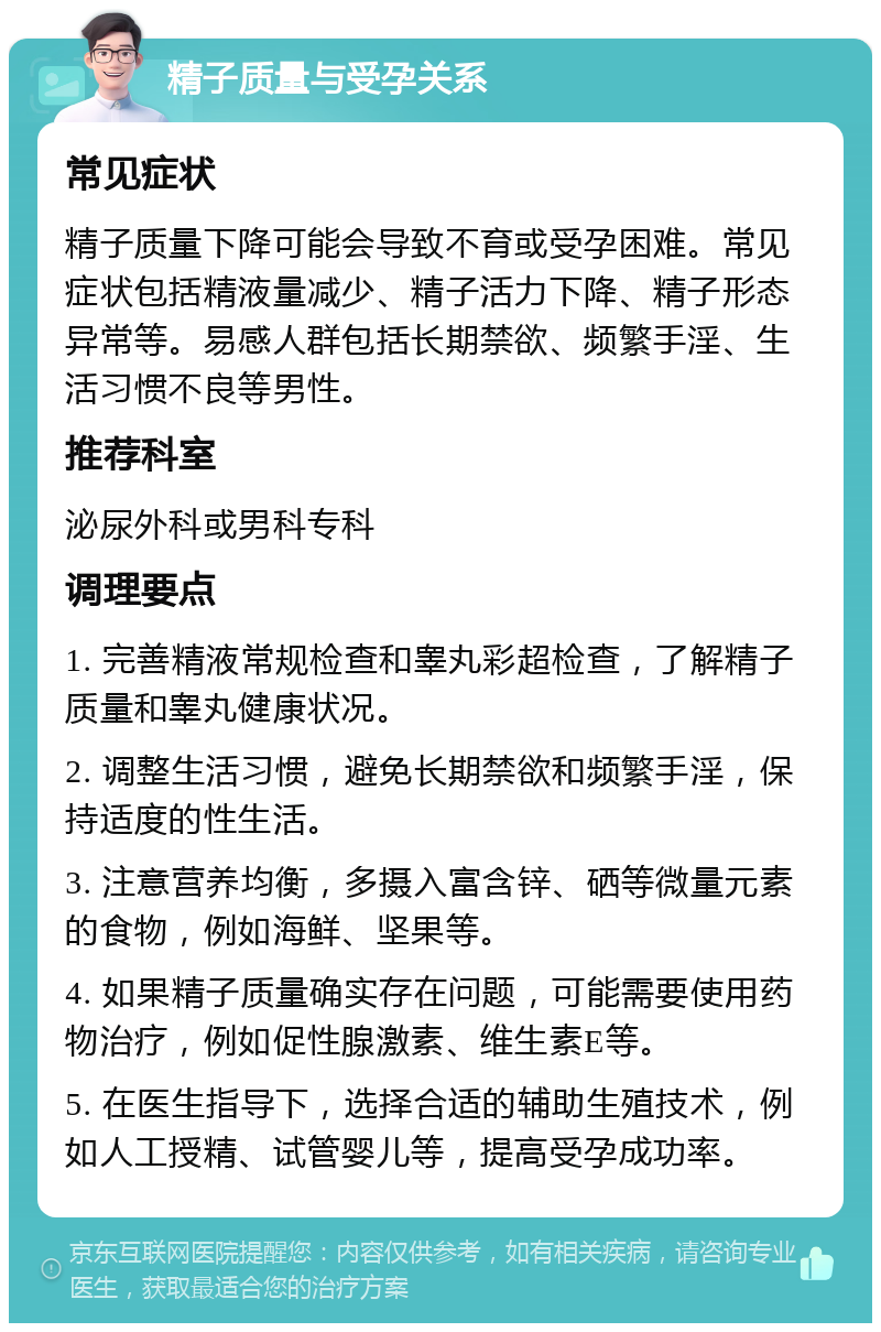 精子质量与受孕关系 常见症状 精子质量下降可能会导致不育或受孕困难。常见症状包括精液量减少、精子活力下降、精子形态异常等。易感人群包括长期禁欲、频繁手淫、生活习惯不良等男性。 推荐科室 泌尿外科或男科专科 调理要点 1. 完善精液常规检查和睾丸彩超检查，了解精子质量和睾丸健康状况。 2. 调整生活习惯，避免长期禁欲和频繁手淫，保持适度的性生活。 3. 注意营养均衡，多摄入富含锌、硒等微量元素的食物，例如海鲜、坚果等。 4. 如果精子质量确实存在问题，可能需要使用药物治疗，例如促性腺激素、维生素E等。 5. 在医生指导下，选择合适的辅助生殖技术，例如人工授精、试管婴儿等，提高受孕成功率。