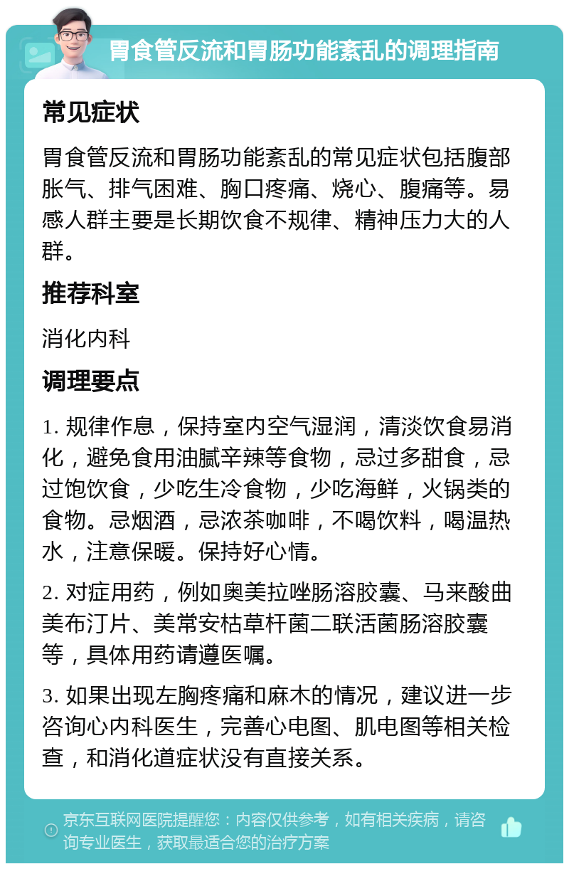 胃食管反流和胃肠功能紊乱的调理指南 常见症状 胃食管反流和胃肠功能紊乱的常见症状包括腹部胀气、排气困难、胸口疼痛、烧心、腹痛等。易感人群主要是长期饮食不规律、精神压力大的人群。 推荐科室 消化内科 调理要点 1. 规律作息，保持室内空气湿润，清淡饮食易消化，避免食用油腻辛辣等食物，忌过多甜食，忌过饱饮食，少吃生冷食物，少吃海鲜，火锅类的食物。忌烟酒，忌浓茶咖啡，不喝饮料，喝温热水，注意保暖。保持好心情。 2. 对症用药，例如奥美拉唑肠溶胶囊、马来酸曲美布汀片、美常安枯草杆菌二联活菌肠溶胶囊等，具体用药请遵医嘱。 3. 如果出现左胸疼痛和麻木的情况，建议进一步咨询心内科医生，完善心电图、肌电图等相关检查，和消化道症状没有直接关系。