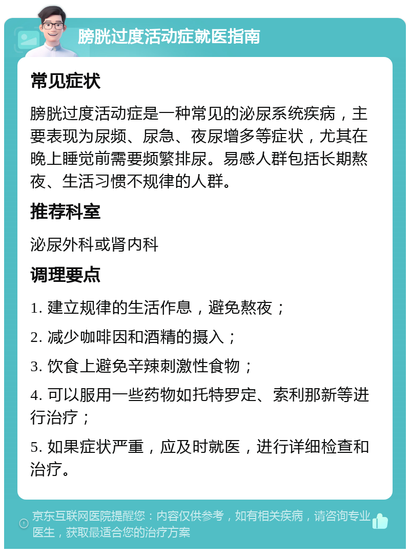 膀胱过度活动症就医指南 常见症状 膀胱过度活动症是一种常见的泌尿系统疾病，主要表现为尿频、尿急、夜尿增多等症状，尤其在晚上睡觉前需要频繁排尿。易感人群包括长期熬夜、生活习惯不规律的人群。 推荐科室 泌尿外科或肾内科 调理要点 1. 建立规律的生活作息，避免熬夜； 2. 减少咖啡因和酒精的摄入； 3. 饮食上避免辛辣刺激性食物； 4. 可以服用一些药物如托特罗定、索利那新等进行治疗； 5. 如果症状严重，应及时就医，进行详细检查和治疗。