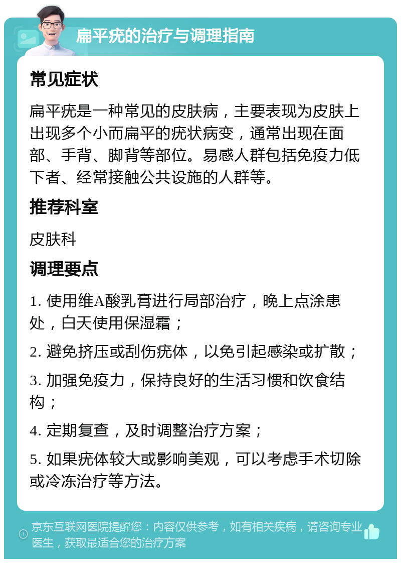 扁平疣的治疗与调理指南 常见症状 扁平疣是一种常见的皮肤病，主要表现为皮肤上出现多个小而扁平的疣状病变，通常出现在面部、手背、脚背等部位。易感人群包括免疫力低下者、经常接触公共设施的人群等。 推荐科室 皮肤科 调理要点 1. 使用维A酸乳膏进行局部治疗，晚上点涂患处，白天使用保湿霜； 2. 避免挤压或刮伤疣体，以免引起感染或扩散； 3. 加强免疫力，保持良好的生活习惯和饮食结构； 4. 定期复查，及时调整治疗方案； 5. 如果疣体较大或影响美观，可以考虑手术切除或冷冻治疗等方法。