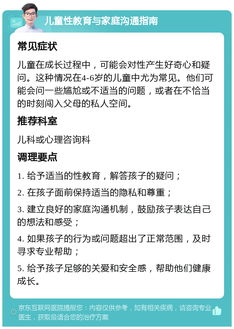 儿童性教育与家庭沟通指南 常见症状 儿童在成长过程中，可能会对性产生好奇心和疑问。这种情况在4-6岁的儿童中尤为常见。他们可能会问一些尴尬或不适当的问题，或者在不恰当的时刻闯入父母的私人空间。 推荐科室 儿科或心理咨询科 调理要点 1. 给予适当的性教育，解答孩子的疑问； 2. 在孩子面前保持适当的隐私和尊重； 3. 建立良好的家庭沟通机制，鼓励孩子表达自己的想法和感受； 4. 如果孩子的行为或问题超出了正常范围，及时寻求专业帮助； 5. 给予孩子足够的关爱和安全感，帮助他们健康成长。