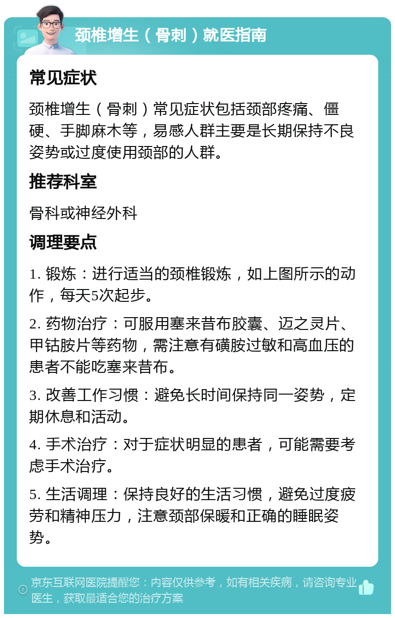 颈椎增生（骨刺）就医指南 常见症状 颈椎增生（骨刺）常见症状包括颈部疼痛、僵硬、手脚麻木等，易感人群主要是长期保持不良姿势或过度使用颈部的人群。 推荐科室 骨科或神经外科 调理要点 1. 锻炼：进行适当的颈椎锻炼，如上图所示的动作，每天5次起步。 2. 药物治疗：可服用塞来昔布胶囊、迈之灵片、甲钴胺片等药物，需注意有磺胺过敏和高血压的患者不能吃塞来昔布。 3. 改善工作习惯：避免长时间保持同一姿势，定期休息和活动。 4. 手术治疗：对于症状明显的患者，可能需要考虑手术治疗。 5. 生活调理：保持良好的生活习惯，避免过度疲劳和精神压力，注意颈部保暖和正确的睡眠姿势。