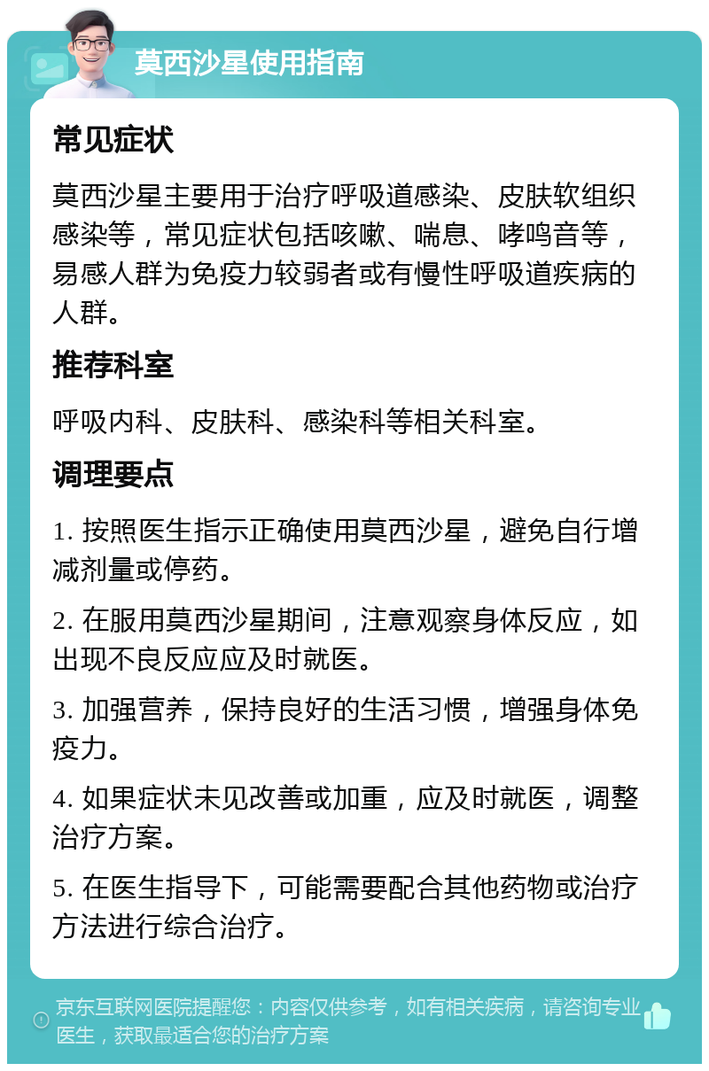 莫西沙星使用指南 常见症状 莫西沙星主要用于治疗呼吸道感染、皮肤软组织感染等，常见症状包括咳嗽、喘息、哮鸣音等，易感人群为免疫力较弱者或有慢性呼吸道疾病的人群。 推荐科室 呼吸内科、皮肤科、感染科等相关科室。 调理要点 1. 按照医生指示正确使用莫西沙星，避免自行增减剂量或停药。 2. 在服用莫西沙星期间，注意观察身体反应，如出现不良反应应及时就医。 3. 加强营养，保持良好的生活习惯，增强身体免疫力。 4. 如果症状未见改善或加重，应及时就医，调整治疗方案。 5. 在医生指导下，可能需要配合其他药物或治疗方法进行综合治疗。