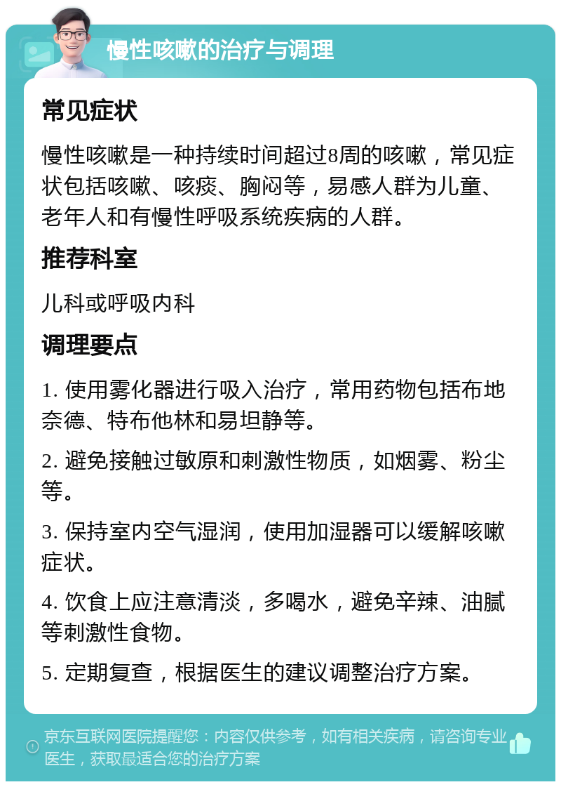 慢性咳嗽的治疗与调理 常见症状 慢性咳嗽是一种持续时间超过8周的咳嗽，常见症状包括咳嗽、咳痰、胸闷等，易感人群为儿童、老年人和有慢性呼吸系统疾病的人群。 推荐科室 儿科或呼吸内科 调理要点 1. 使用雾化器进行吸入治疗，常用药物包括布地奈德、特布他林和易坦静等。 2. 避免接触过敏原和刺激性物质，如烟雾、粉尘等。 3. 保持室内空气湿润，使用加湿器可以缓解咳嗽症状。 4. 饮食上应注意清淡，多喝水，避免辛辣、油腻等刺激性食物。 5. 定期复查，根据医生的建议调整治疗方案。