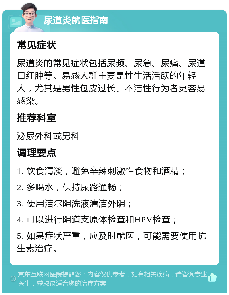 尿道炎就医指南 常见症状 尿道炎的常见症状包括尿频、尿急、尿痛、尿道口红肿等。易感人群主要是性生活活跃的年轻人，尤其是男性包皮过长、不洁性行为者更容易感染。 推荐科室 泌尿外科或男科 调理要点 1. 饮食清淡，避免辛辣刺激性食物和酒精； 2. 多喝水，保持尿路通畅； 3. 使用洁尔阴洗液清洁外阴； 4. 可以进行阴道支原体检查和HPV检查； 5. 如果症状严重，应及时就医，可能需要使用抗生素治疗。