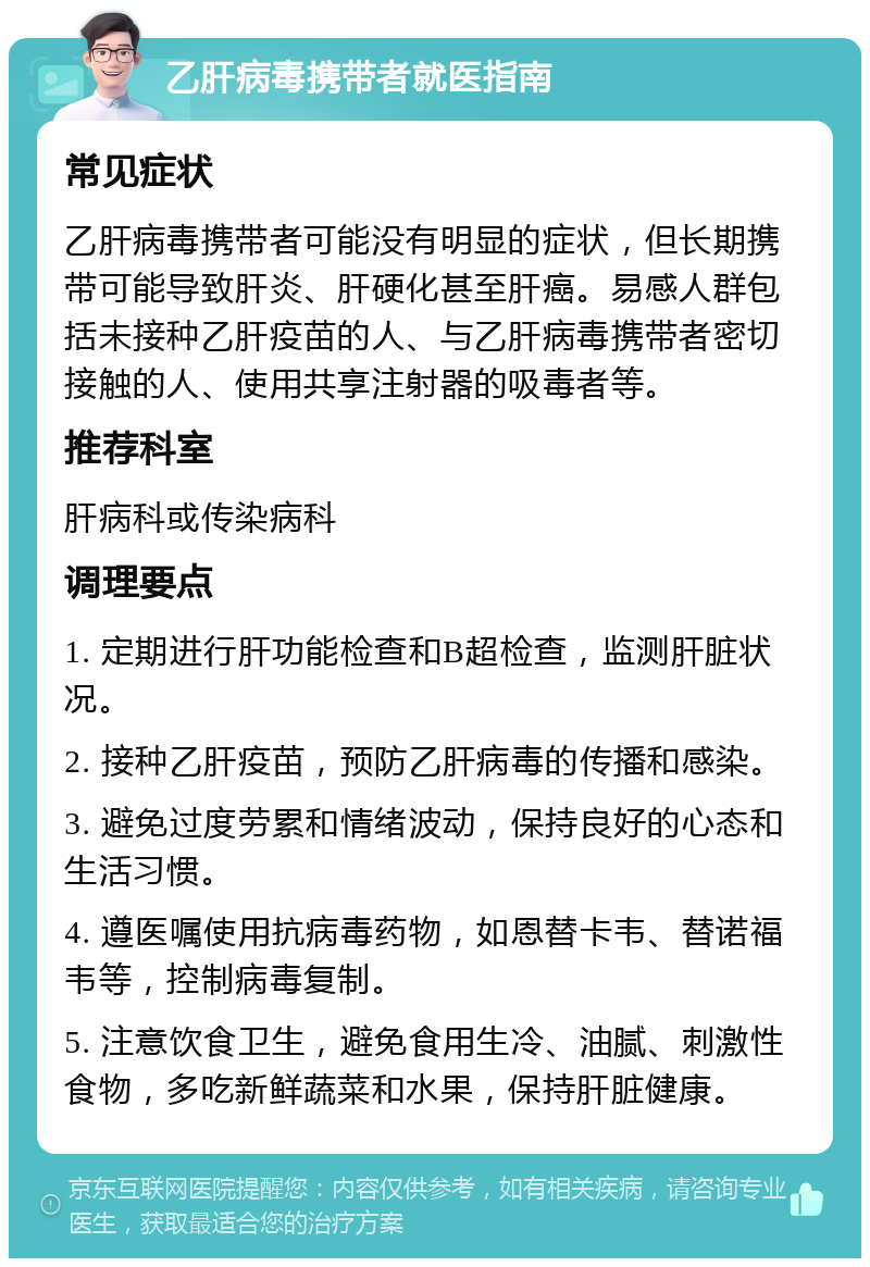 乙肝病毒携带者就医指南 常见症状 乙肝病毒携带者可能没有明显的症状，但长期携带可能导致肝炎、肝硬化甚至肝癌。易感人群包括未接种乙肝疫苗的人、与乙肝病毒携带者密切接触的人、使用共享注射器的吸毒者等。 推荐科室 肝病科或传染病科 调理要点 1. 定期进行肝功能检查和B超检查，监测肝脏状况。 2. 接种乙肝疫苗，预防乙肝病毒的传播和感染。 3. 避免过度劳累和情绪波动，保持良好的心态和生活习惯。 4. 遵医嘱使用抗病毒药物，如恩替卡韦、替诺福韦等，控制病毒复制。 5. 注意饮食卫生，避免食用生冷、油腻、刺激性食物，多吃新鲜蔬菜和水果，保持肝脏健康。