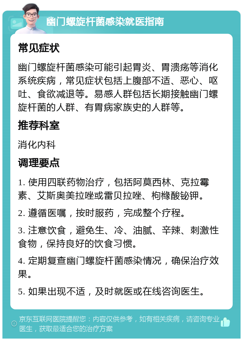 幽门螺旋杆菌感染就医指南 常见症状 幽门螺旋杆菌感染可能引起胃炎、胃溃疡等消化系统疾病，常见症状包括上腹部不适、恶心、呕吐、食欲减退等。易感人群包括长期接触幽门螺旋杆菌的人群、有胃病家族史的人群等。 推荐科室 消化内科 调理要点 1. 使用四联药物治疗，包括阿莫西林、克拉霉素、艾斯奥美拉唑或雷贝拉唑、枸橼酸铋钾。 2. 遵循医嘱，按时服药，完成整个疗程。 3. 注意饮食，避免生、冷、油腻、辛辣、刺激性食物，保持良好的饮食习惯。 4. 定期复查幽门螺旋杆菌感染情况，确保治疗效果。 5. 如果出现不适，及时就医或在线咨询医生。