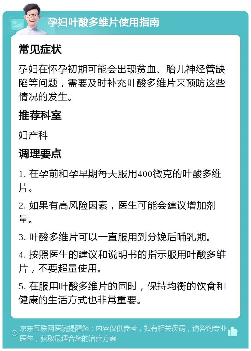 孕妇叶酸多维片使用指南 常见症状 孕妇在怀孕初期可能会出现贫血、胎儿神经管缺陷等问题，需要及时补充叶酸多维片来预防这些情况的发生。 推荐科室 妇产科 调理要点 1. 在孕前和孕早期每天服用400微克的叶酸多维片。 2. 如果有高风险因素，医生可能会建议增加剂量。 3. 叶酸多维片可以一直服用到分娩后哺乳期。 4. 按照医生的建议和说明书的指示服用叶酸多维片，不要超量使用。 5. 在服用叶酸多维片的同时，保持均衡的饮食和健康的生活方式也非常重要。