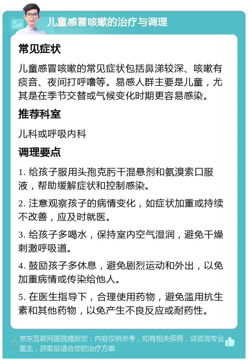 儿童感冒咳嗽的治疗与调理 常见症状 儿童感冒咳嗽的常见症状包括鼻涕较深、咳嗽有痰音、夜间打呼噜等。易感人群主要是儿童，尤其是在季节交替或气候变化时期更容易感染。 推荐科室 儿科或呼吸内科 调理要点 1. 给孩子服用头孢克肟干混悬剂和氨溴索口服液，帮助缓解症状和控制感染。 2. 注意观察孩子的病情变化，如症状加重或持续不改善，应及时就医。 3. 给孩子多喝水，保持室内空气湿润，避免干燥刺激呼吸道。 4. 鼓励孩子多休息，避免剧烈运动和外出，以免加重病情或传染给他人。 5. 在医生指导下，合理使用药物，避免滥用抗生素和其他药物，以免产生不良反应或耐药性。