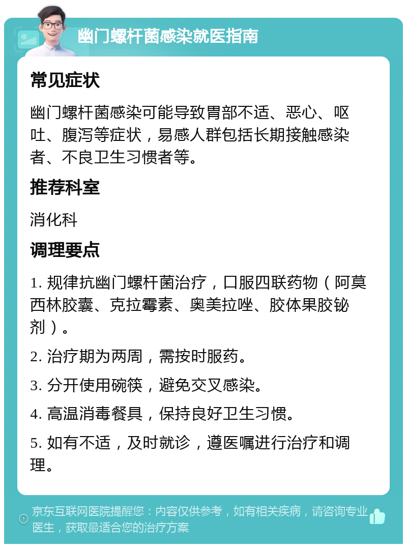 幽门螺杆菌感染就医指南 常见症状 幽门螺杆菌感染可能导致胃部不适、恶心、呕吐、腹泻等症状，易感人群包括长期接触感染者、不良卫生习惯者等。 推荐科室 消化科 调理要点 1. 规律抗幽门螺杆菌治疗，口服四联药物（阿莫西林胶囊、克拉霉素、奥美拉唑、胶体果胶铋剂）。 2. 治疗期为两周，需按时服药。 3. 分开使用碗筷，避免交叉感染。 4. 高温消毒餐具，保持良好卫生习惯。 5. 如有不适，及时就诊，遵医嘱进行治疗和调理。