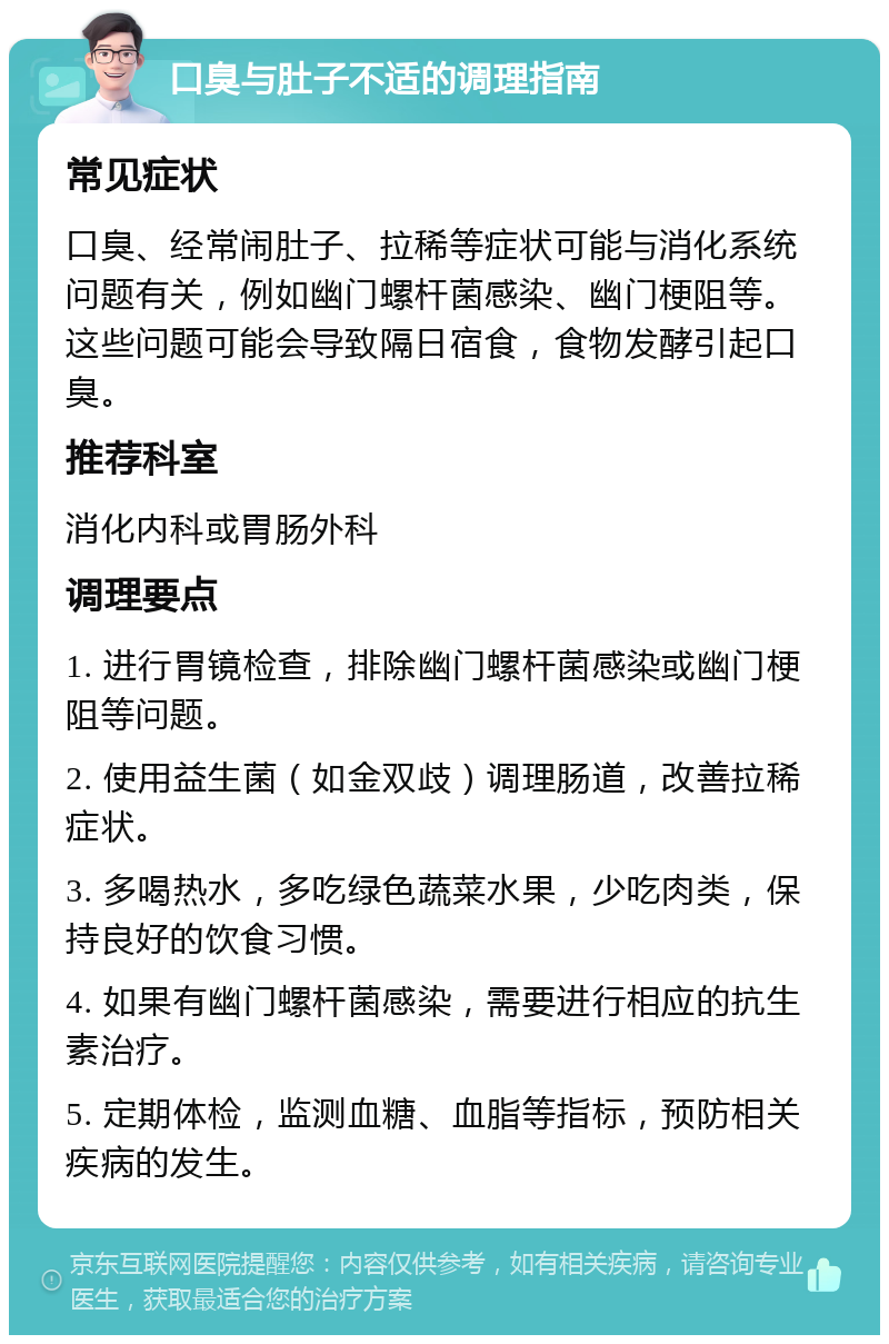 口臭与肚子不适的调理指南 常见症状 口臭、经常闹肚子、拉稀等症状可能与消化系统问题有关，例如幽门螺杆菌感染、幽门梗阻等。这些问题可能会导致隔日宿食，食物发酵引起口臭。 推荐科室 消化内科或胃肠外科 调理要点 1. 进行胃镜检查，排除幽门螺杆菌感染或幽门梗阻等问题。 2. 使用益生菌（如金双歧）调理肠道，改善拉稀症状。 3. 多喝热水，多吃绿色蔬菜水果，少吃肉类，保持良好的饮食习惯。 4. 如果有幽门螺杆菌感染，需要进行相应的抗生素治疗。 5. 定期体检，监测血糖、血脂等指标，预防相关疾病的发生。