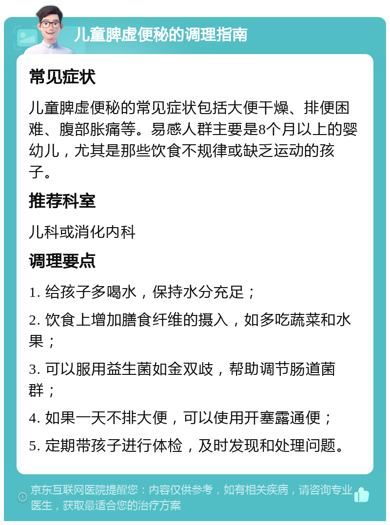 儿童脾虚便秘的调理指南 常见症状 儿童脾虚便秘的常见症状包括大便干燥、排便困难、腹部胀痛等。易感人群主要是8个月以上的婴幼儿，尤其是那些饮食不规律或缺乏运动的孩子。 推荐科室 儿科或消化内科 调理要点 1. 给孩子多喝水，保持水分充足； 2. 饮食上增加膳食纤维的摄入，如多吃蔬菜和水果； 3. 可以服用益生菌如金双歧，帮助调节肠道菌群； 4. 如果一天不排大便，可以使用开塞露通便； 5. 定期带孩子进行体检，及时发现和处理问题。