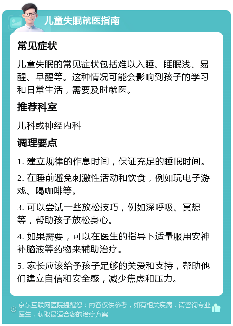 儿童失眠就医指南 常见症状 儿童失眠的常见症状包括难以入睡、睡眠浅、易醒、早醒等。这种情况可能会影响到孩子的学习和日常生活，需要及时就医。 推荐科室 儿科或神经内科 调理要点 1. 建立规律的作息时间，保证充足的睡眠时间。 2. 在睡前避免刺激性活动和饮食，例如玩电子游戏、喝咖啡等。 3. 可以尝试一些放松技巧，例如深呼吸、冥想等，帮助孩子放松身心。 4. 如果需要，可以在医生的指导下适量服用安神补脑液等药物来辅助治疗。 5. 家长应该给予孩子足够的关爱和支持，帮助他们建立自信和安全感，减少焦虑和压力。