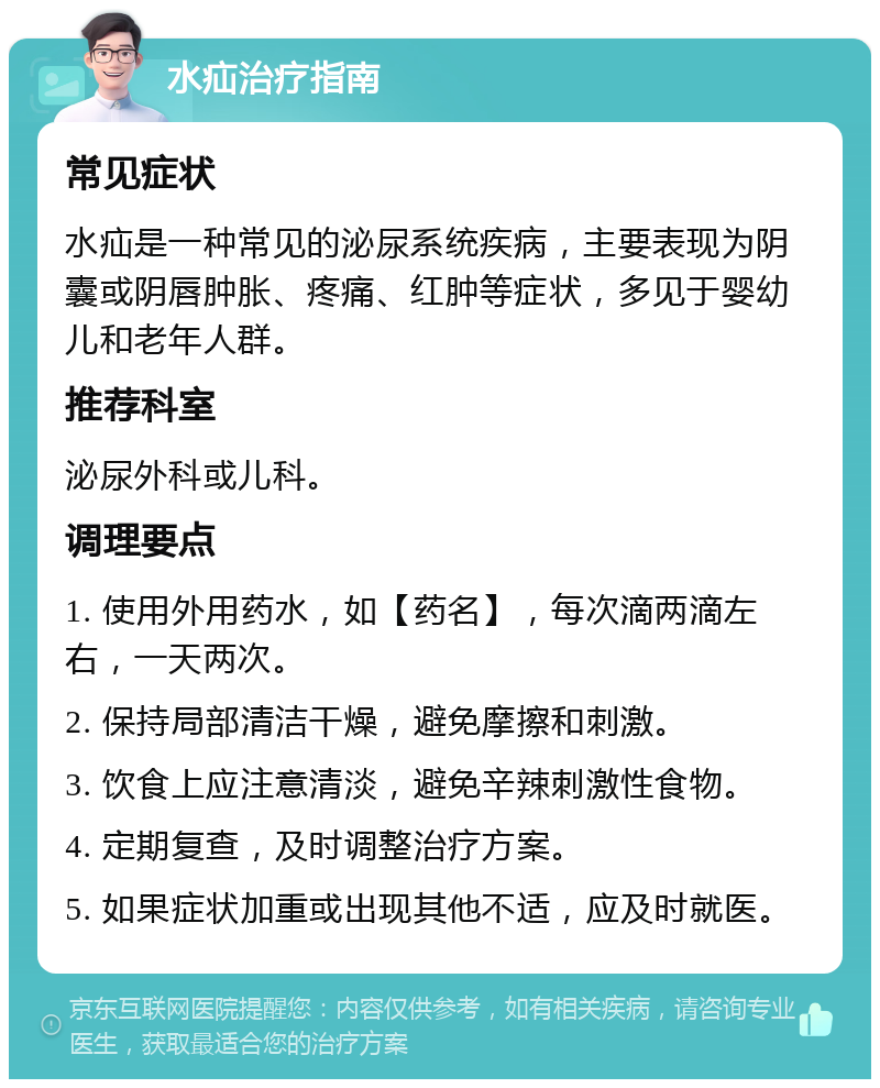 水疝治疗指南 常见症状 水疝是一种常见的泌尿系统疾病，主要表现为阴囊或阴唇肿胀、疼痛、红肿等症状，多见于婴幼儿和老年人群。 推荐科室 泌尿外科或儿科。 调理要点 1. 使用外用药水，如【药名】，每次滴两滴左右，一天两次。 2. 保持局部清洁干燥，避免摩擦和刺激。 3. 饮食上应注意清淡，避免辛辣刺激性食物。 4. 定期复查，及时调整治疗方案。 5. 如果症状加重或出现其他不适，应及时就医。