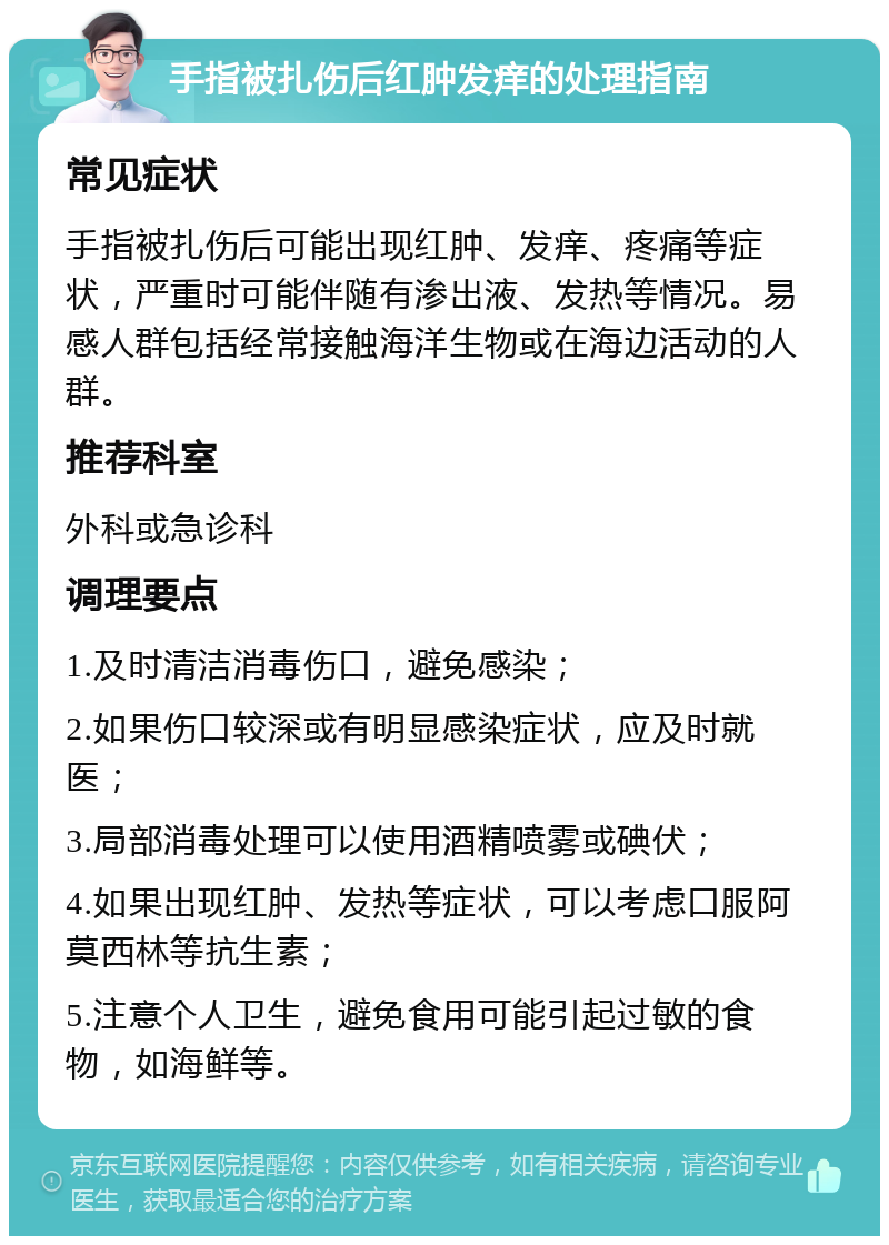 手指被扎伤后红肿发痒的处理指南 常见症状 手指被扎伤后可能出现红肿、发痒、疼痛等症状，严重时可能伴随有渗出液、发热等情况。易感人群包括经常接触海洋生物或在海边活动的人群。 推荐科室 外科或急诊科 调理要点 1.及时清洁消毒伤口，避免感染； 2.如果伤口较深或有明显感染症状，应及时就医； 3.局部消毒处理可以使用酒精喷雾或碘伏； 4.如果出现红肿、发热等症状，可以考虑口服阿莫西林等抗生素； 5.注意个人卫生，避免食用可能引起过敏的食物，如海鲜等。