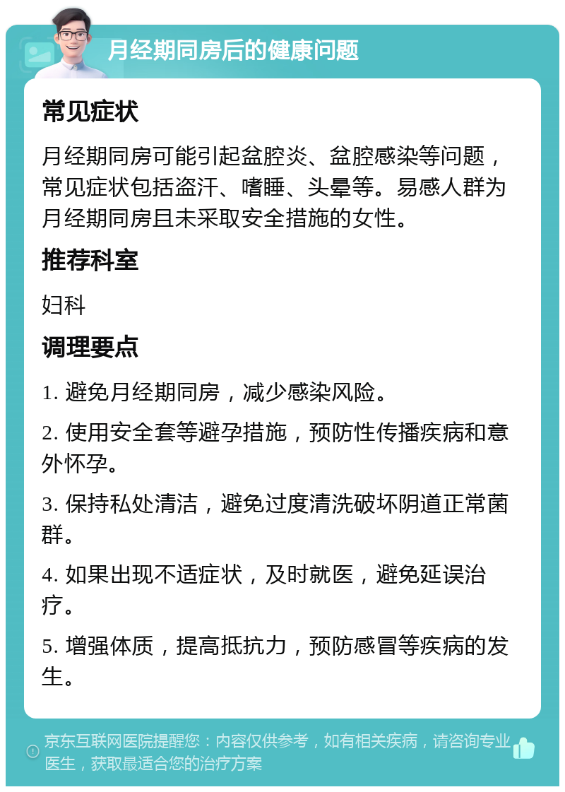 月经期同房后的健康问题 常见症状 月经期同房可能引起盆腔炎、盆腔感染等问题，常见症状包括盗汗、嗜睡、头晕等。易感人群为月经期同房且未采取安全措施的女性。 推荐科室 妇科 调理要点 1. 避免月经期同房，减少感染风险。 2. 使用安全套等避孕措施，预防性传播疾病和意外怀孕。 3. 保持私处清洁，避免过度清洗破坏阴道正常菌群。 4. 如果出现不适症状，及时就医，避免延误治疗。 5. 增强体质，提高抵抗力，预防感冒等疾病的发生。