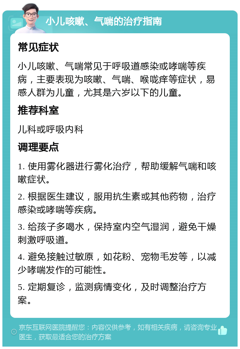 小儿咳嗽、气喘的治疗指南 常见症状 小儿咳嗽、气喘常见于呼吸道感染或哮喘等疾病，主要表现为咳嗽、气喘、喉咙痒等症状，易感人群为儿童，尤其是六岁以下的儿童。 推荐科室 儿科或呼吸内科 调理要点 1. 使用雾化器进行雾化治疗，帮助缓解气喘和咳嗽症状。 2. 根据医生建议，服用抗生素或其他药物，治疗感染或哮喘等疾病。 3. 给孩子多喝水，保持室内空气湿润，避免干燥刺激呼吸道。 4. 避免接触过敏原，如花粉、宠物毛发等，以减少哮喘发作的可能性。 5. 定期复诊，监测病情变化，及时调整治疗方案。