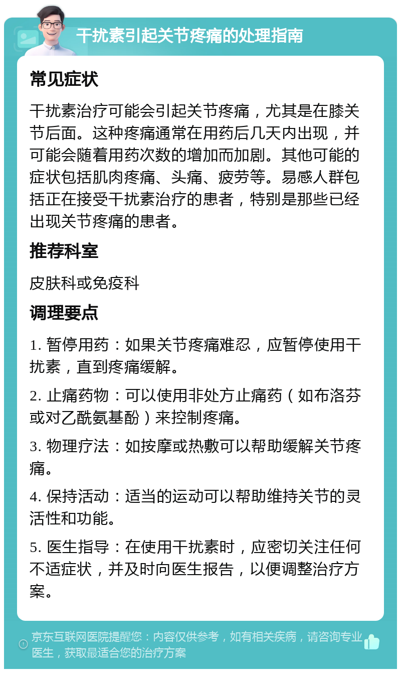 干扰素引起关节疼痛的处理指南 常见症状 干扰素治疗可能会引起关节疼痛，尤其是在膝关节后面。这种疼痛通常在用药后几天内出现，并可能会随着用药次数的增加而加剧。其他可能的症状包括肌肉疼痛、头痛、疲劳等。易感人群包括正在接受干扰素治疗的患者，特别是那些已经出现关节疼痛的患者。 推荐科室 皮肤科或免疫科 调理要点 1. 暂停用药：如果关节疼痛难忍，应暂停使用干扰素，直到疼痛缓解。 2. 止痛药物：可以使用非处方止痛药（如布洛芬或对乙酰氨基酚）来控制疼痛。 3. 物理疗法：如按摩或热敷可以帮助缓解关节疼痛。 4. 保持活动：适当的运动可以帮助维持关节的灵活性和功能。 5. 医生指导：在使用干扰素时，应密切关注任何不适症状，并及时向医生报告，以便调整治疗方案。