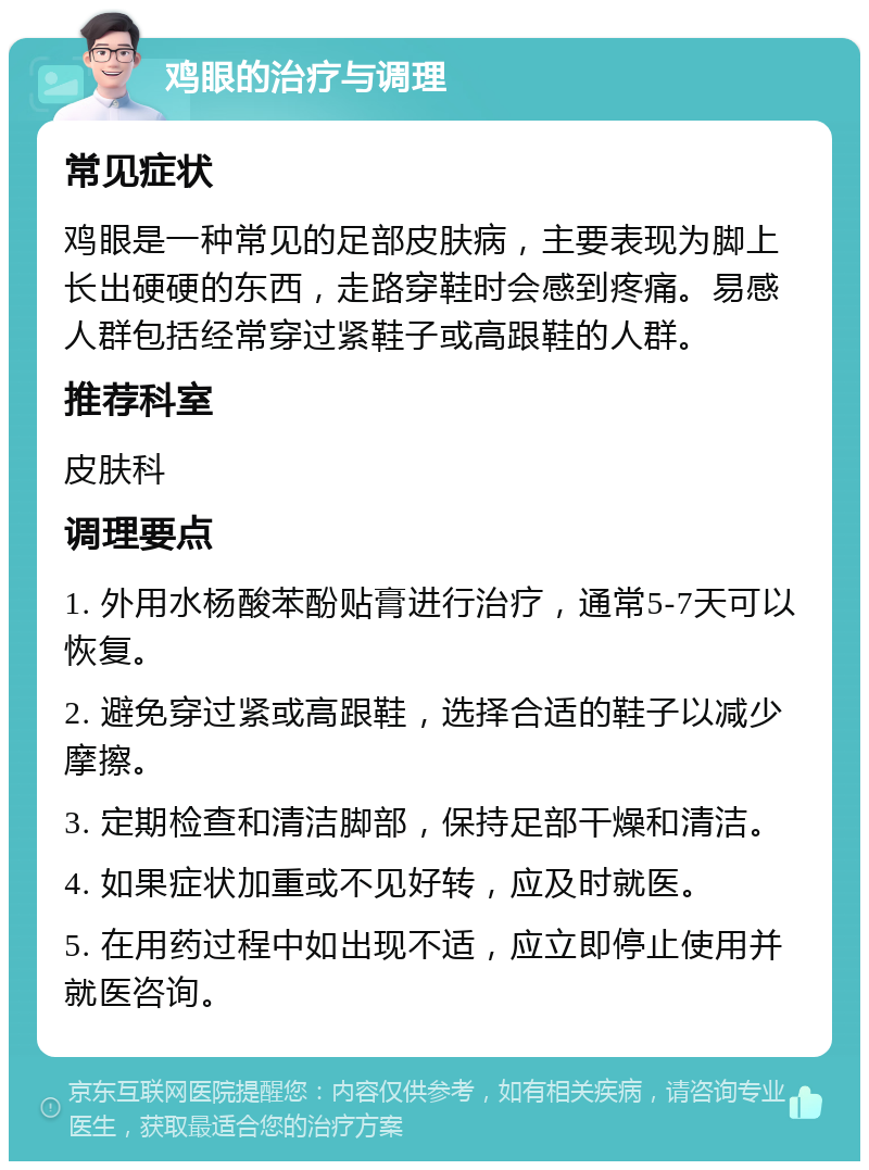 鸡眼的治疗与调理 常见症状 鸡眼是一种常见的足部皮肤病，主要表现为脚上长出硬硬的东西，走路穿鞋时会感到疼痛。易感人群包括经常穿过紧鞋子或高跟鞋的人群。 推荐科室 皮肤科 调理要点 1. 外用水杨酸苯酚贴膏进行治疗，通常5-7天可以恢复。 2. 避免穿过紧或高跟鞋，选择合适的鞋子以减少摩擦。 3. 定期检查和清洁脚部，保持足部干燥和清洁。 4. 如果症状加重或不见好转，应及时就医。 5. 在用药过程中如出现不适，应立即停止使用并就医咨询。