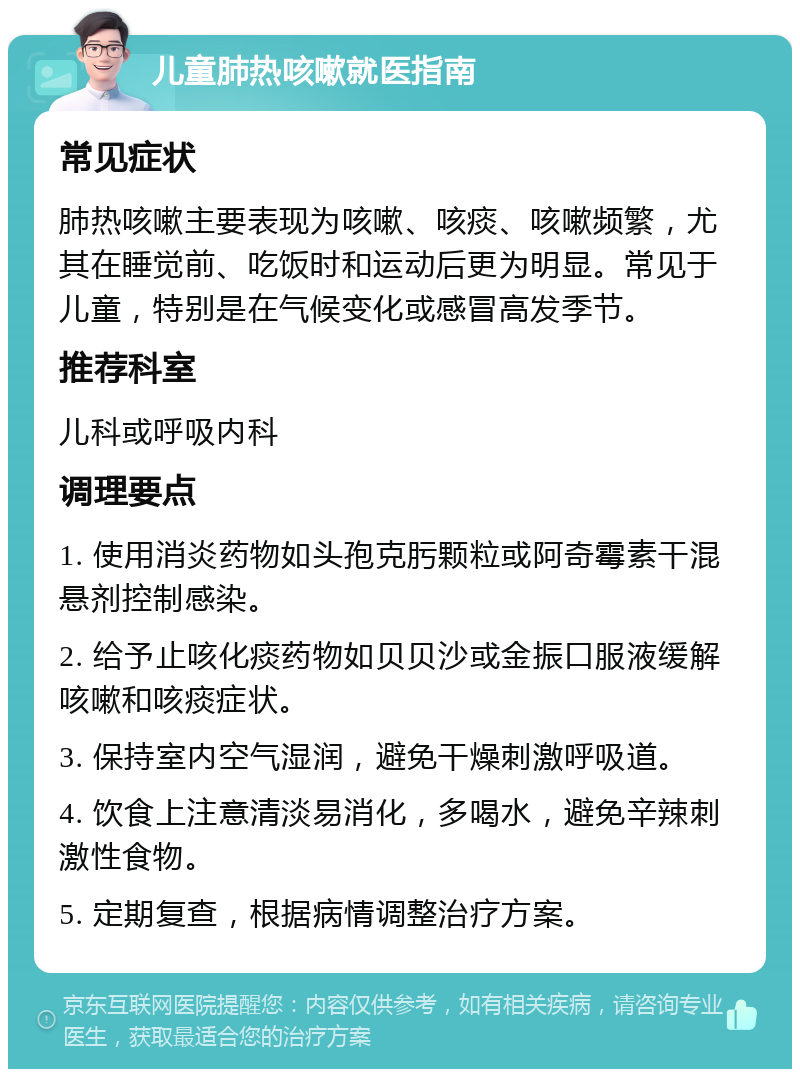 儿童肺热咳嗽就医指南 常见症状 肺热咳嗽主要表现为咳嗽、咳痰、咳嗽频繁，尤其在睡觉前、吃饭时和运动后更为明显。常见于儿童，特别是在气候变化或感冒高发季节。 推荐科室 儿科或呼吸内科 调理要点 1. 使用消炎药物如头孢克肟颗粒或阿奇霉素干混悬剂控制感染。 2. 给予止咳化痰药物如贝贝沙或金振口服液缓解咳嗽和咳痰症状。 3. 保持室内空气湿润，避免干燥刺激呼吸道。 4. 饮食上注意清淡易消化，多喝水，避免辛辣刺激性食物。 5. 定期复查，根据病情调整治疗方案。